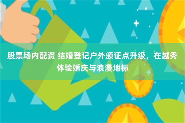 股票场内配资 结婚登记户外颁证点升级，在越秀体验婚庆与浪漫地标