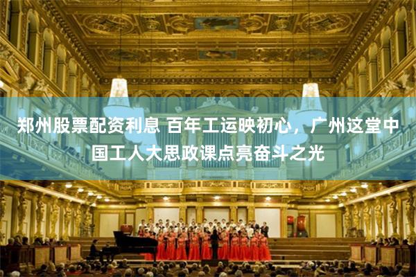 郑州股票配资利息 百年工运映初心，广州这堂中国工人大思政课点亮奋斗之光
