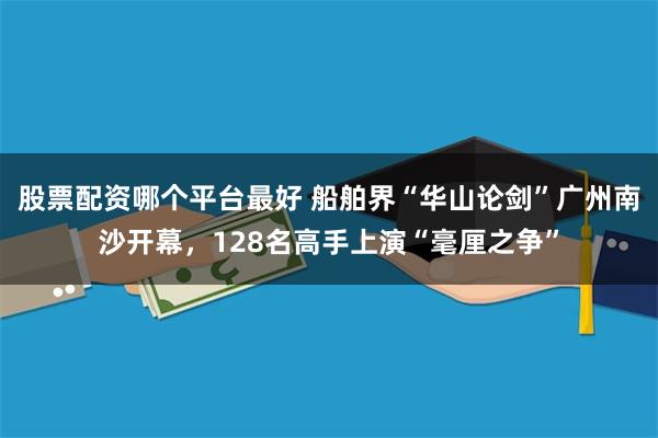 股票配资哪个平台最好 船舶界“华山论剑”广州南沙开幕，128名高手上演“毫厘之争”
