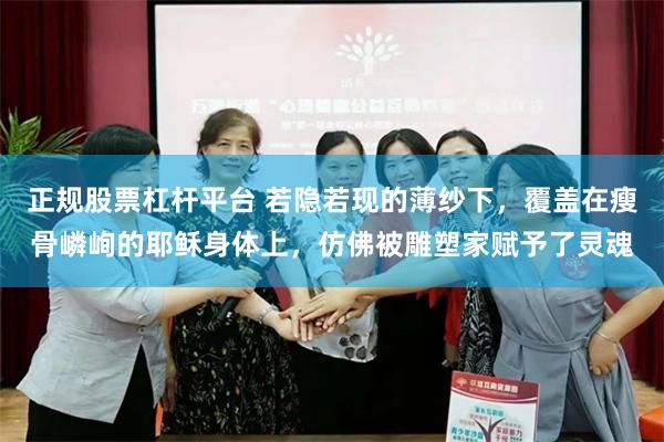 正规股票杠杆平台 若隐若现的薄纱下，覆盖在瘦骨嶙峋的耶稣身体上，仿佛被雕塑家赋予了灵魂