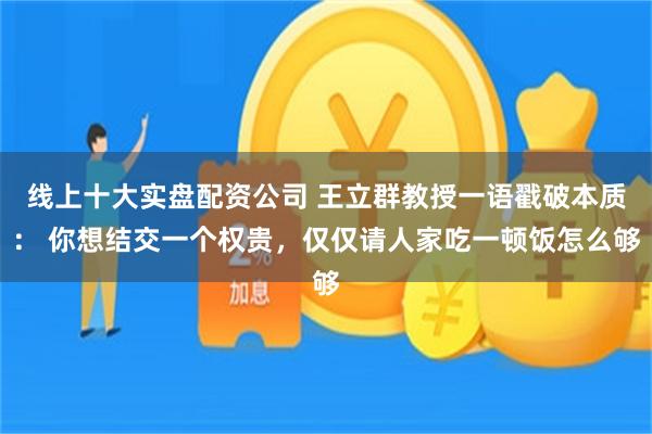 线上十大实盘配资公司 王立群教授一语戳破本质： 你想结交一个权贵，仅仅请人家吃一顿饭怎么够