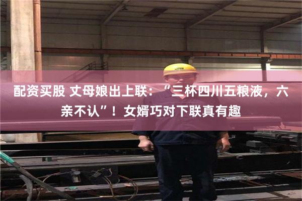 配资买股 丈母娘出上联:“三杯四川五粮液,六亲不认”!女婿巧对下联真有趣