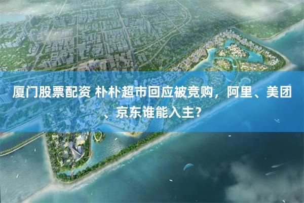 厦门股票配资 朴朴超市回应被竞购，阿里、美团、京东谁能入主？