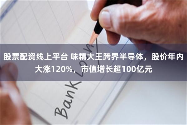 股票配资线上平台 味精大王跨界半导体，股价年内大涨120%，市值增长超100亿元