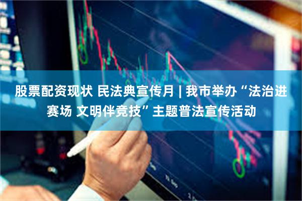 股票配资现状 民法典宣传月 | 我市举办“法治进赛场 文明伴竞技”主题普法宣传活动