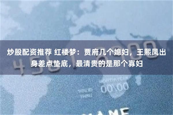炒股配资推荐 红楼梦：贾府几个媳妇，王熙凤出身差点垫底，最清贵的是那个寡妇