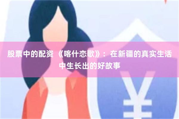 股票中的配资 《喀什恋歌》:在新疆的真实生活中生长出的好故事