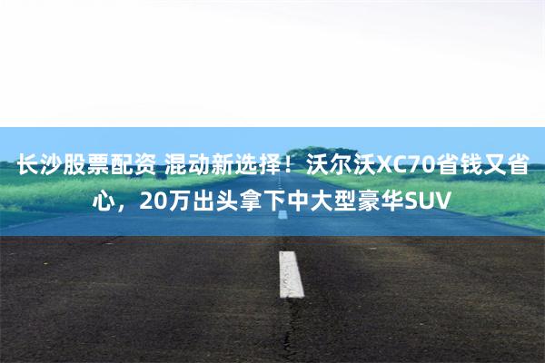 长沙股票配资 混动新选择！沃尔沃XC70省钱又省心，20万出头拿下中大型豪华SUV