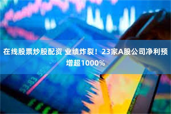 在线股票炒股配资 业绩炸裂！23家A股公司净利预增超1000%