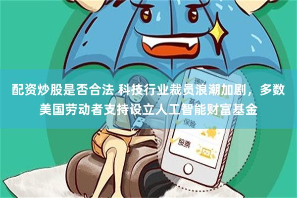 配资炒股是否合法 科技行业裁员浪潮加剧，多数美国劳动者支持设立人工智能财富基金