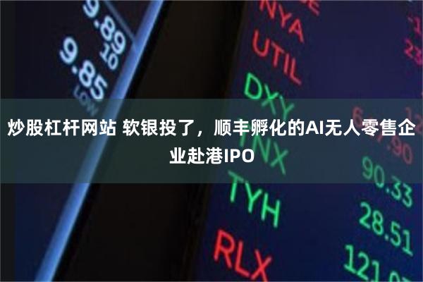 炒股杠杆网站 软银投了，顺丰孵化的AI无人零售企业赴港IPO