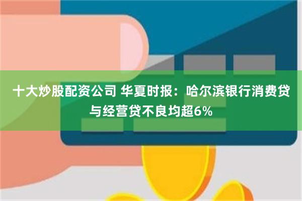十大炒股配资公司 华夏时报：哈尔滨银行消费贷与经营贷不良均超6%