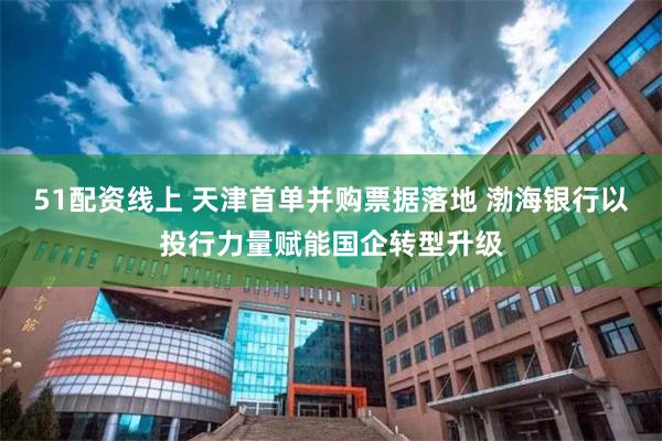51配资线上 天津首单并购票据落地 渤海银行以投行力量赋能国企转型升级