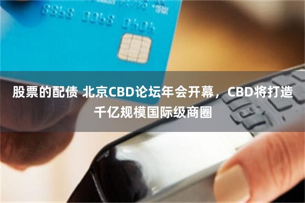股票的配债 北京CBD论坛年会开幕，CBD将打造千亿规模国际级商圈