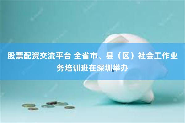 股票配资交流平台 全省市、县（区）社会工作业务培训班在深圳举办