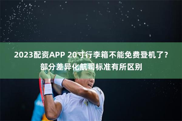 2023配资APP 20寸行李箱不能免费登机了？部分差异化航司标准有所区别