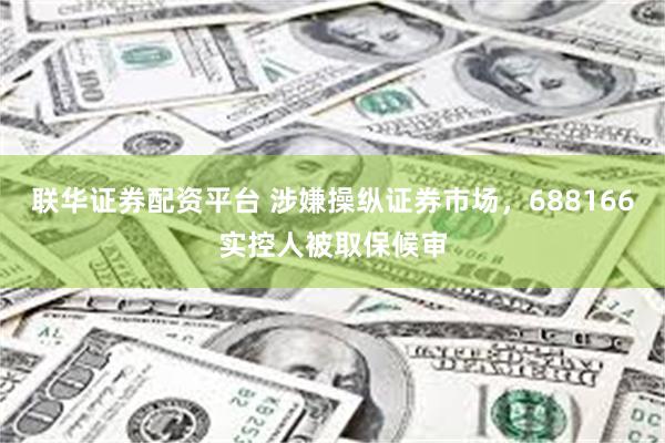 联华证券配资平台 涉嫌操纵证券市场，688166实控人被取保候审