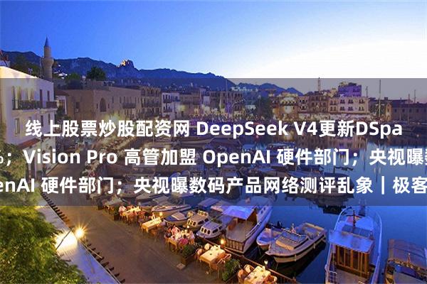 线上股票炒股配资网 DeepSeek V4更新DSpark，推理速度提升80%；Vision Pro 高管加盟 OpenAI 硬件部门；央视曝数码产品网络测评乱象｜极客早知道