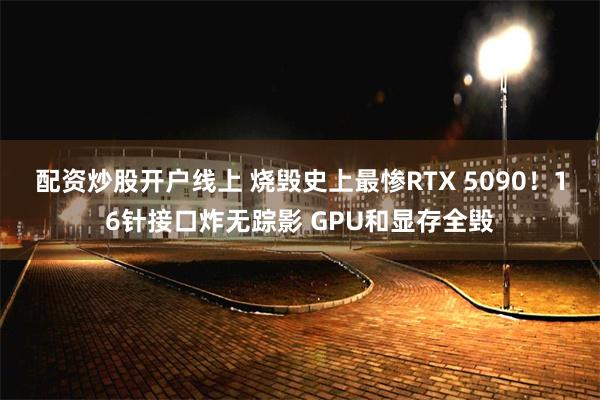 配资炒股开户线上 烧毁史上最惨RTX 5090！16针接口炸无踪影 GPU和显存全毁