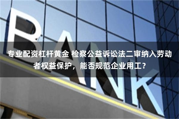 专业配资杠杆黄金 检察公益诉讼法二审纳入劳动者权益保护,能否规范企业用工?