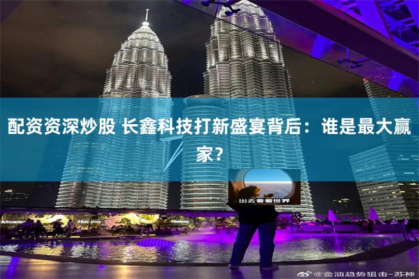 配资资深炒股 长鑫科技打新盛宴背后：谁是最大赢家？