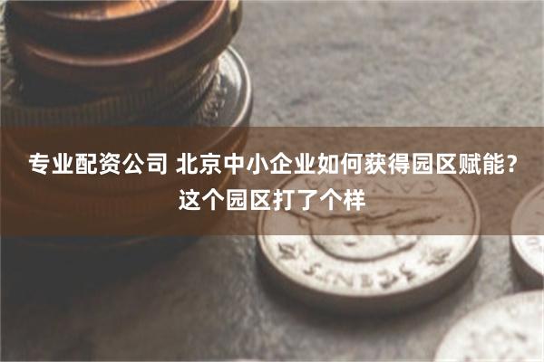 专业配资公司 北京中小企业如何获得园区赋能?这个园区打了个样