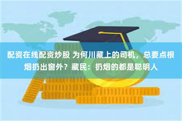 配资在线配资炒股 为何川藏上的司机，总要点根烟扔出窗外？藏民：扔烟的都是聪明人