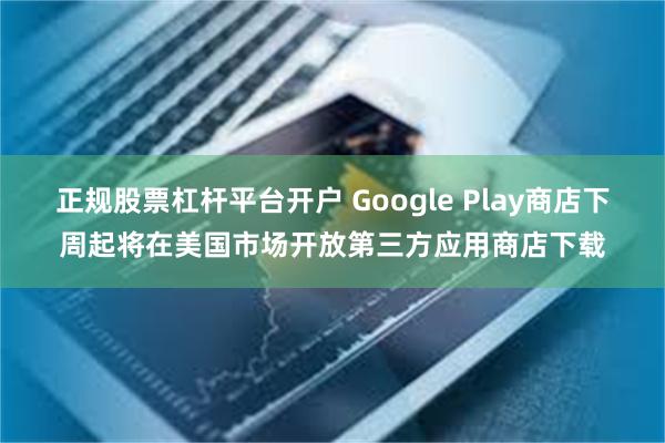 正规股票杠杆平台开户 Google Play商店下周起将在美国市场开放第三方应用商店下载