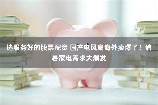 选服务好的股票配资 国产电风扇海外卖爆了！消暑家电需求大爆发