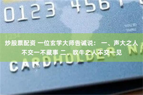 炒股票配资 一位玄学大师告诫说： 一、声大之人不交一不藏事 二、吹牛之人不交一见