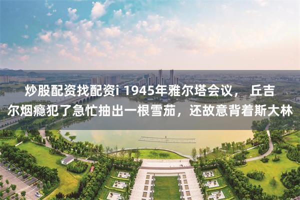 炒股配资找配资i 1945年雅尔塔会议， 丘吉尔烟瘾犯了急忙抽出一根雪茄，还故意背着斯大林