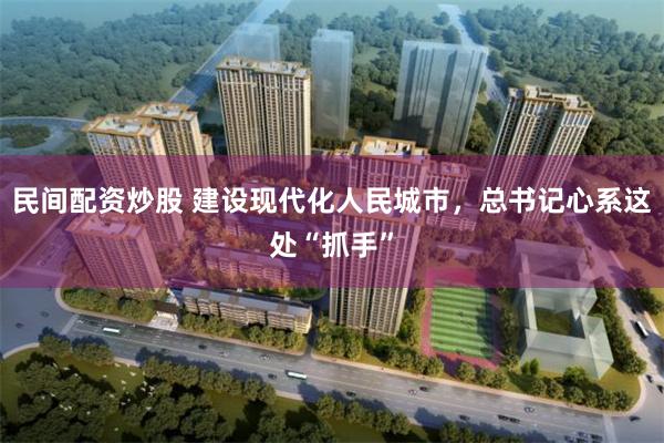 民间配资炒股 建设现代化人民城市，总书记心系这处“抓手”