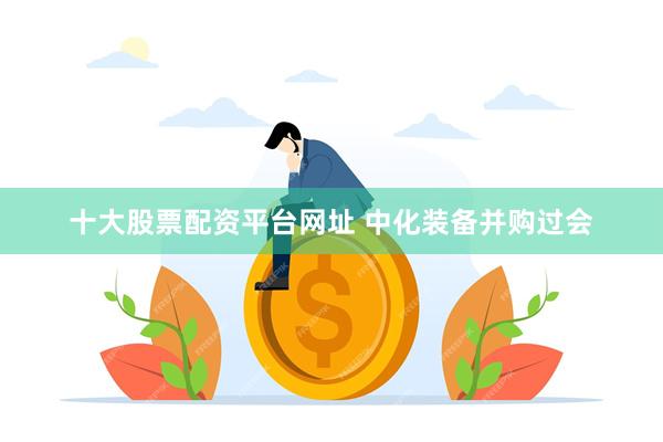 十大股票配资平台网址 中化装备并购过会