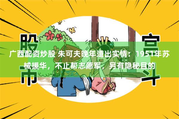 广西配资炒股 朱可夫晚年道出实情：1951年苏械援华，不止帮志愿军，另有隐秘目的