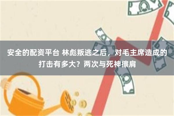 安全的配资平台 林彪叛逃之后，对毛主席造成的打击有多大？两次与死神擦肩