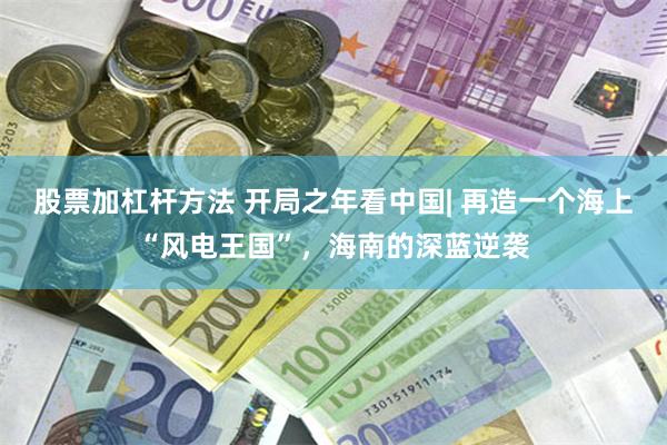 股票加杠杆方法 开局之年看中国| 再造一个海上“风电王国”,海南的深蓝逆袭
