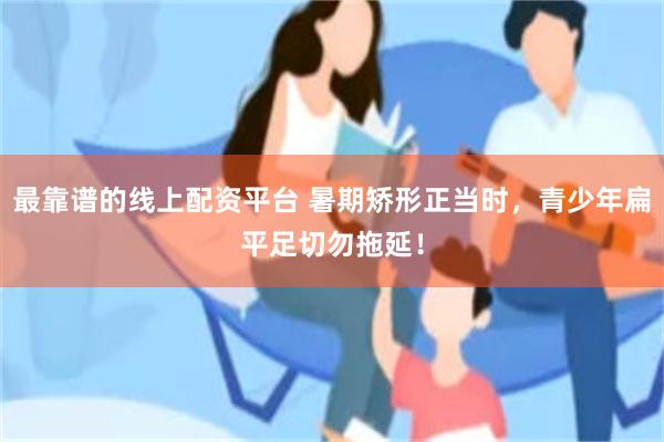 最靠谱的线上配资平台 暑期矫形正当时,青少年扁平足切勿拖延!