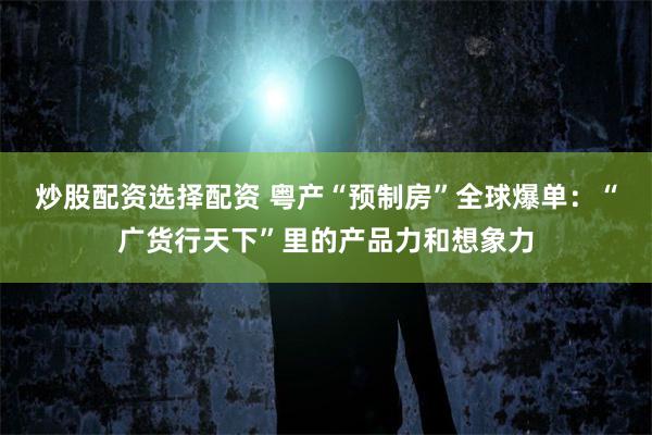炒股配资选择配资 粤产“预制房”全球爆单：“广货行天下”里的产品力和想象力