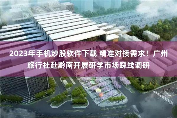 2023年手机炒股软件下载 精准对接需求！广州旅行社赴黔南开展研学市场踩线调研