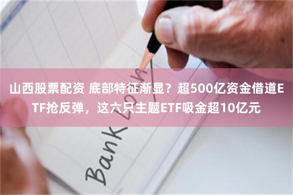 山西股票配资 底部特征渐显？超500亿资金借道ETF抢反弹，这六只主题ETF吸金超10亿元