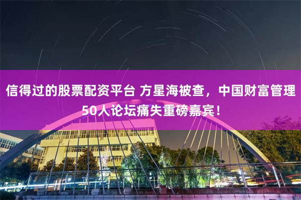 信得过的股票配资平台 方星海被查，中国财富管理50人论坛痛失重磅嘉宾！