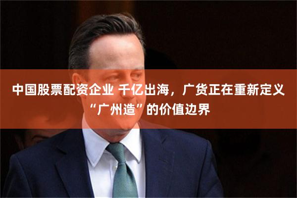 中国股票配资企业 千亿出海，广货正在重新定义“广州造”的价值边界