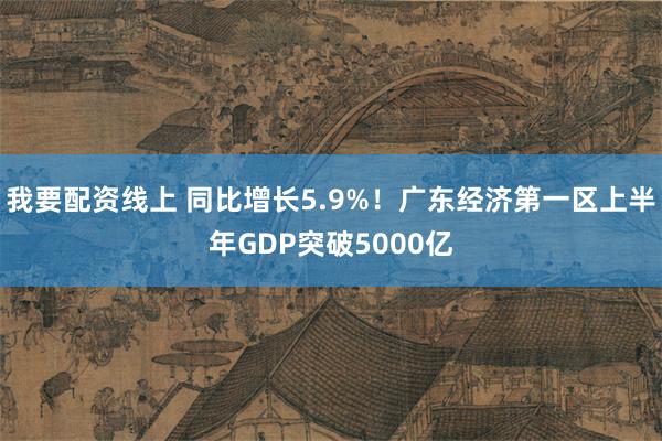 我要配资线上 同比增长5.9%！广东经济第一区上半年GDP突破5000亿