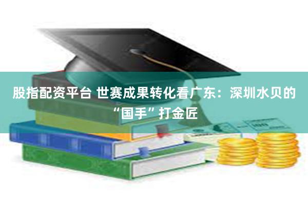 股指配资平台 世赛成果转化看广东：深圳水贝的“国手”打金匠