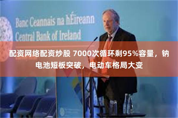 配资网络配资炒股 7000次循环剩95%容量，钠电池短板突破，电动车格局大变