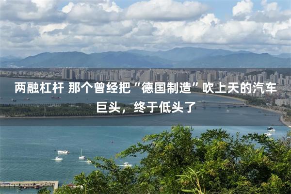 两融杠杆 那个曾经把“德国制造”吹上天的汽车巨头，终于低头了