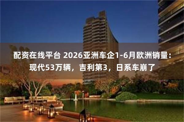 配资在线平台 2026亚洲车企1-6月欧洲销量：现代53万辆，吉利第3，日系车崩了