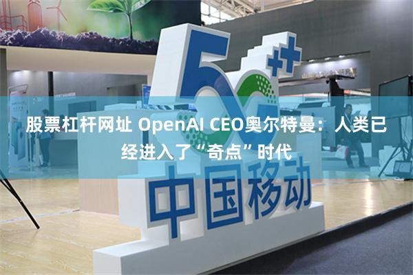 股票杠杆网址 OpenAI CEO奥尔特曼：人类已经进入了“奇点”时代