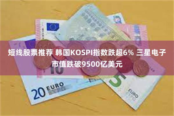 短线股票推荐 韩国KOSPI指数跌超6% 三星电子市值跌破9500亿美元
