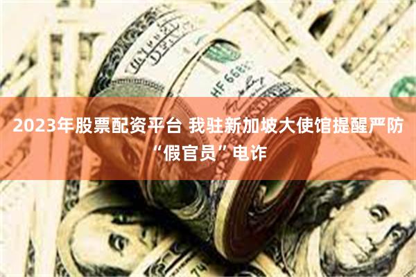 2023年股票配资平台 我驻新加坡大使馆提醒严防“假官员”电诈